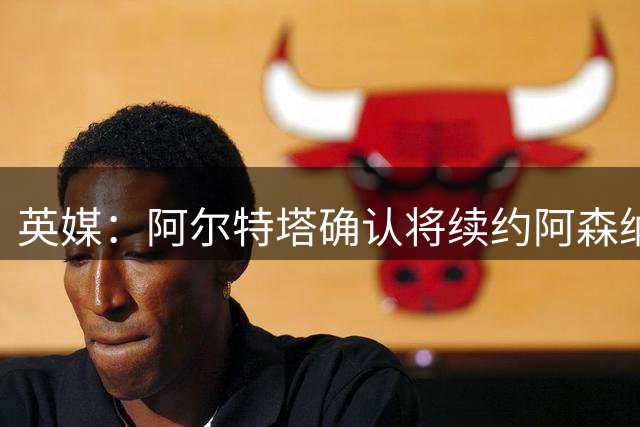 英媒：阿尔特塔确认将续约阿森纳 预计年薪将大幅上涨